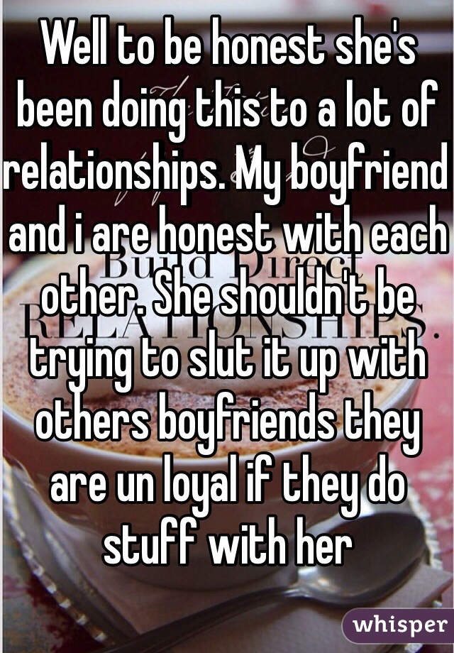 Well to be honest she's been doing this to a lot of relationships. My boyfriend and i are honest with each other. She shouldn't be trying to slut it up with others boyfriends they are un loyal if they do stuff with her