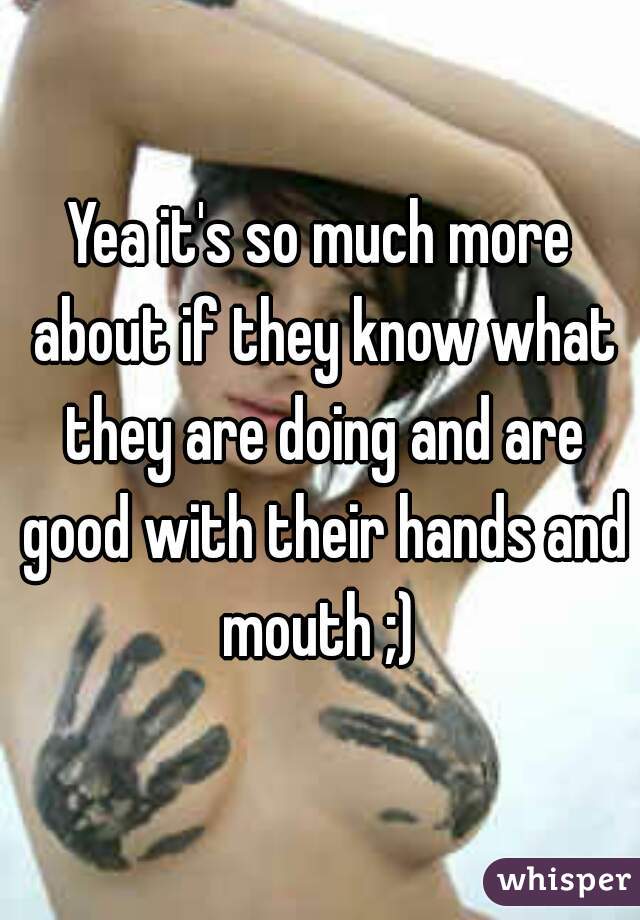 Yea it's so much more about if they know what they are doing and are good with their hands and mouth ;) 