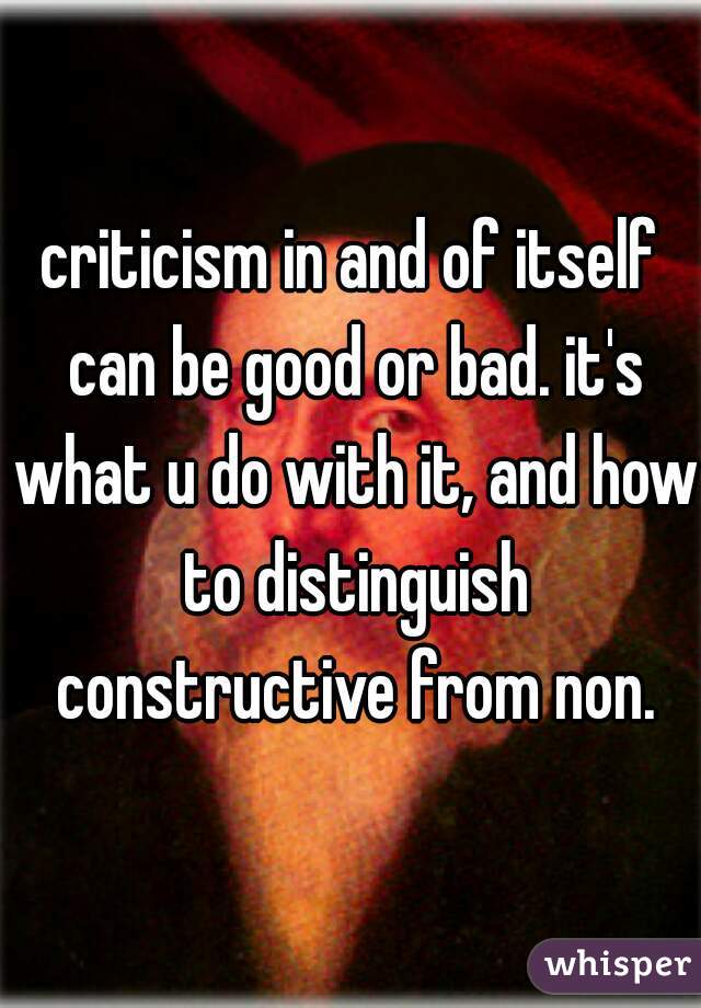 criticism in and of itself can be good or bad. it's what u do with it, and how to distinguish constructive from non.