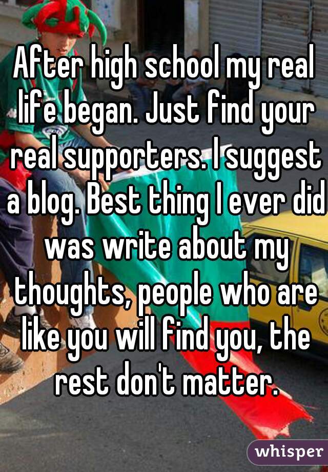 After high school my real life began. Just find your real supporters. I suggest a blog. Best thing I ever did was write about my thoughts, people who are like you will find you, the rest don't matter.