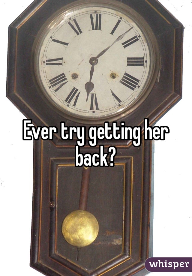 Ever try getting her back?