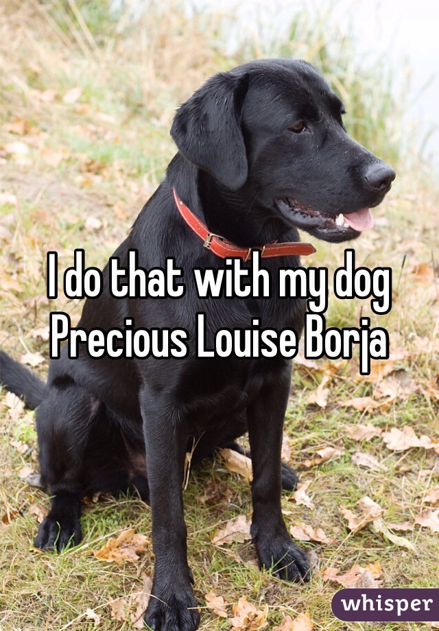 I do that with my dog Precious Louise Borja