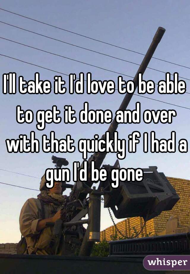 I'll take it I'd love to be able to get it done and over with that quickly if I had a gun I'd be gone 