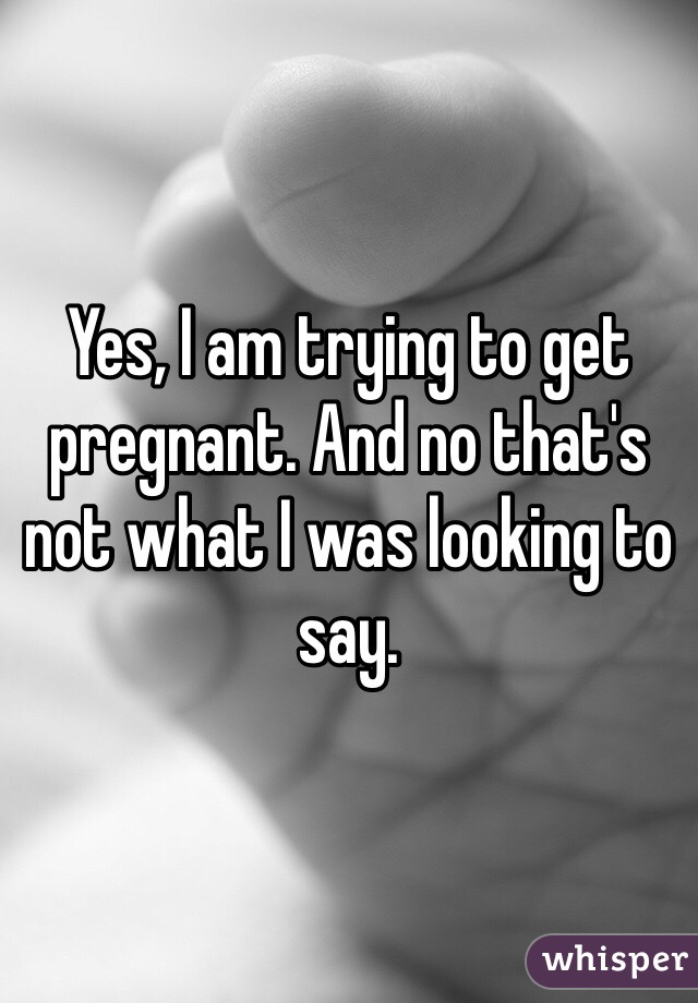 Yes, I am trying to get pregnant. And no that's not what I was looking to say.