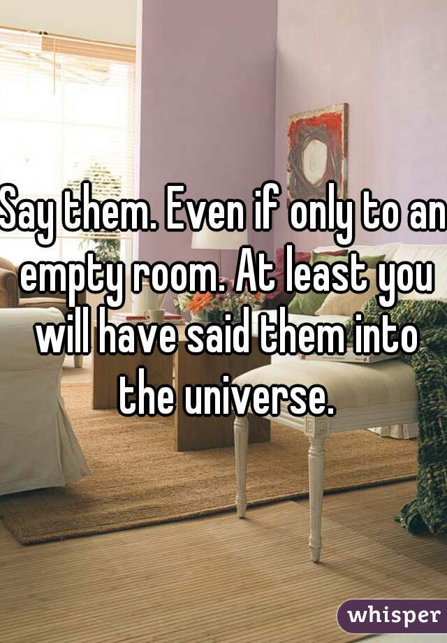 Say them. Even if only to an empty room. At least you will have said them into the universe.