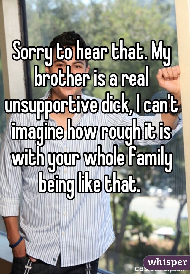 Sorry to hear that. My brother is a real unsupportive dick, I can't imagine how rough it is with your whole family being like that. 