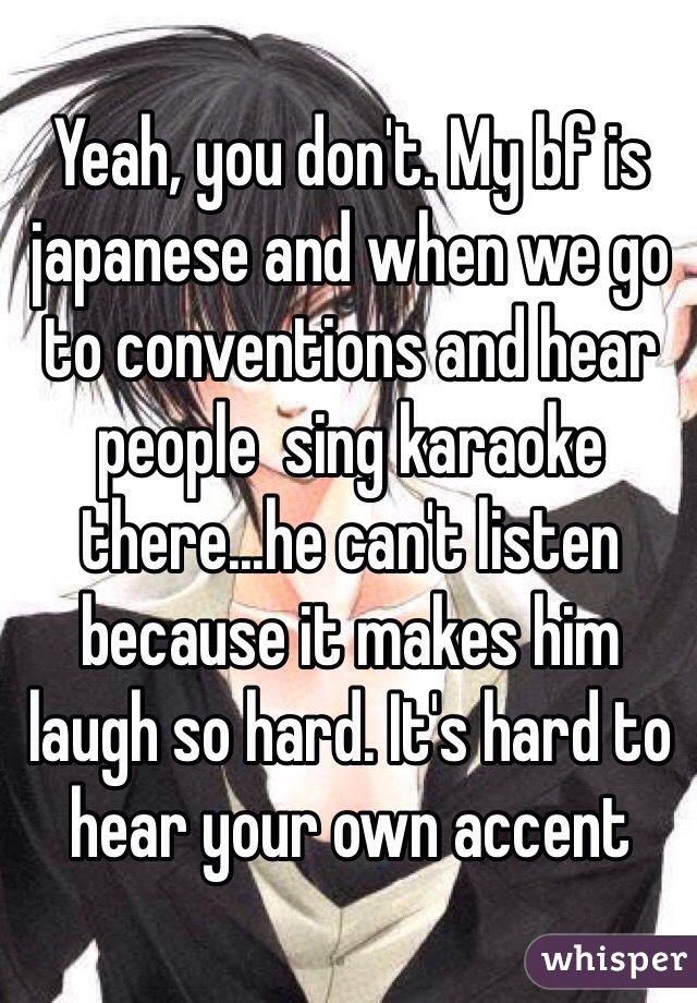 Yeah, you don't. My bf is japanese and when we go to conventions and hear people  sing karaoke there...he can't listen because it makes him laugh so hard. It's hard to hear your own accent