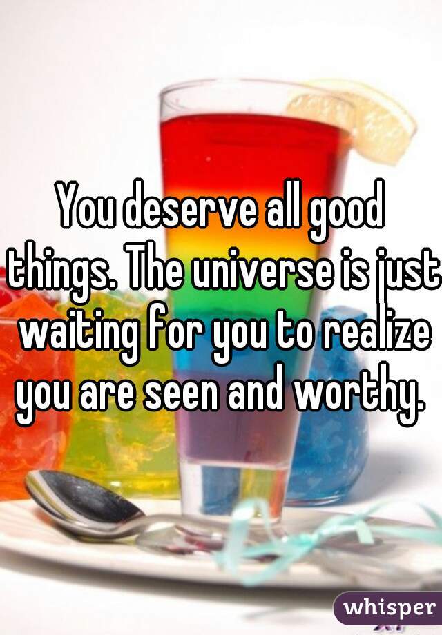 You deserve all good things. The universe is just waiting for you to realize you are seen and worthy. 