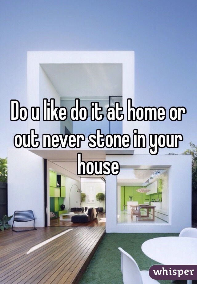 Do u like do it at home or out never stone in your house 