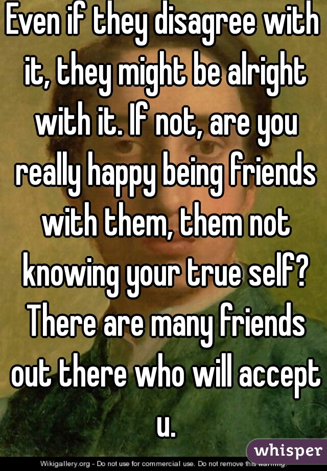 Even if they disagree with it, they might be alright with it. If not, are you really happy being friends with them, them not knowing your true self? There are many friends out there who will accept u.
