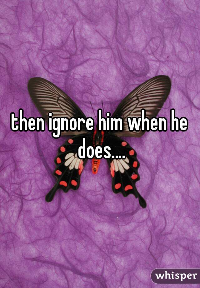 then ignore him when he does....