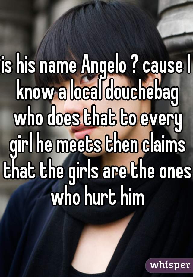 is his name Angelo ? cause I know a local douchebag who does that to every girl he meets then claims that the girls are the ones who hurt him