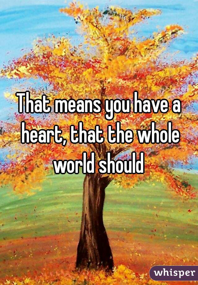 That means you have a heart, that the whole world should 