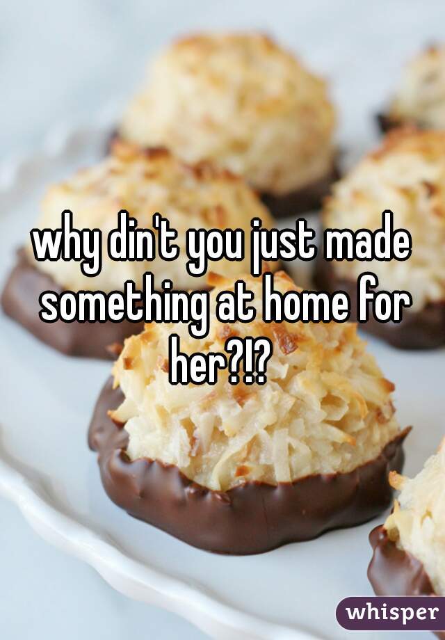 why din't you just made something at home for her?!? 