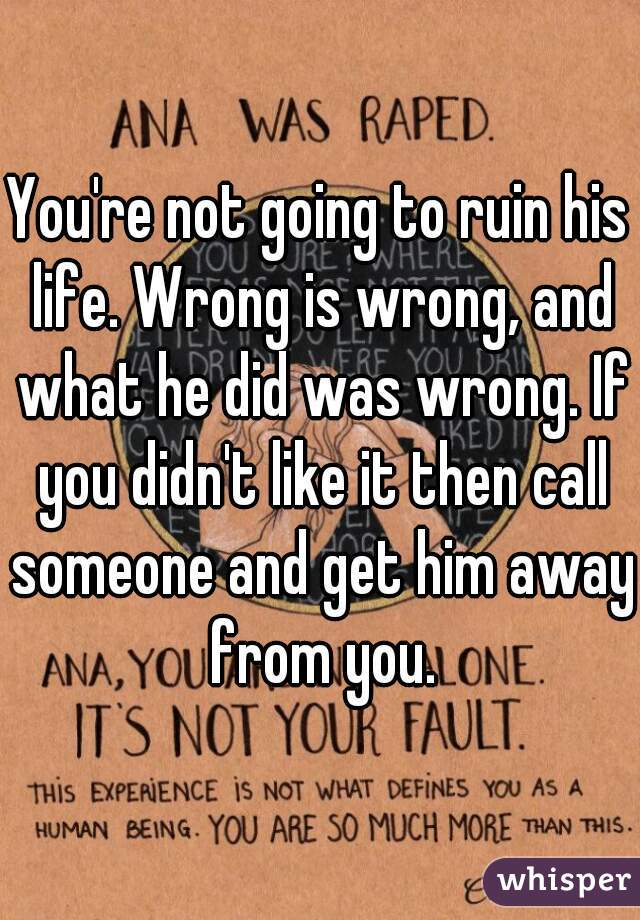 You're not going to ruin his life. Wrong is wrong, and what he did was wrong. If you didn't like it then call someone and get him away from you.
