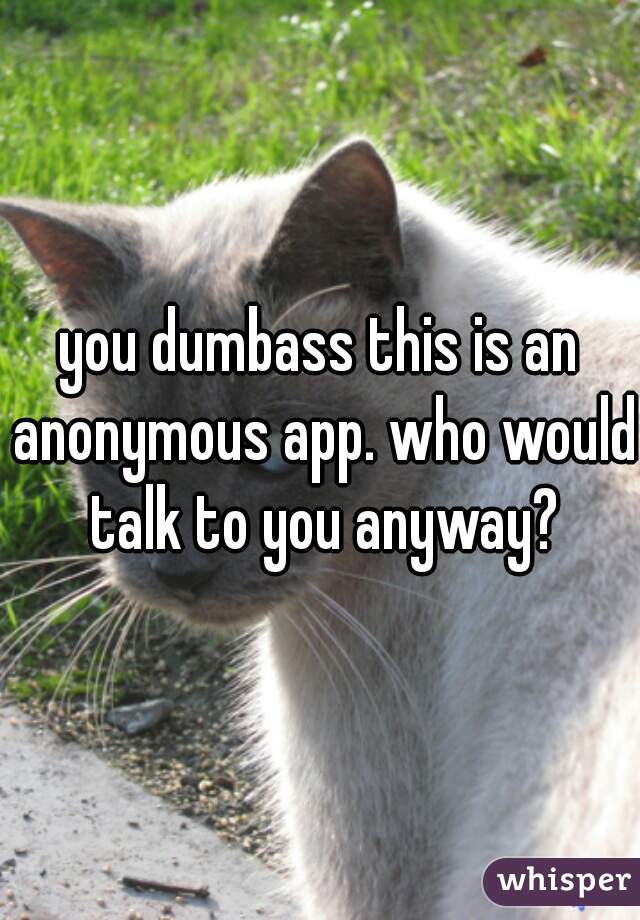 you dumbass this is an anonymous app. who would talk to you anyway?