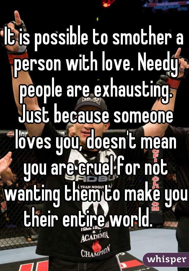 It is possible to smother a person with love. Needy people are exhausting. Just because someone loves you, doesn't mean you are cruel for not wanting them to make you their entire world.    