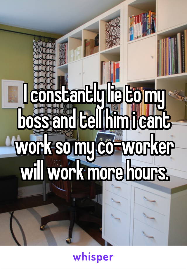 I constantly lie to my boss and tell him i cant work so my co-worker will work more hours.