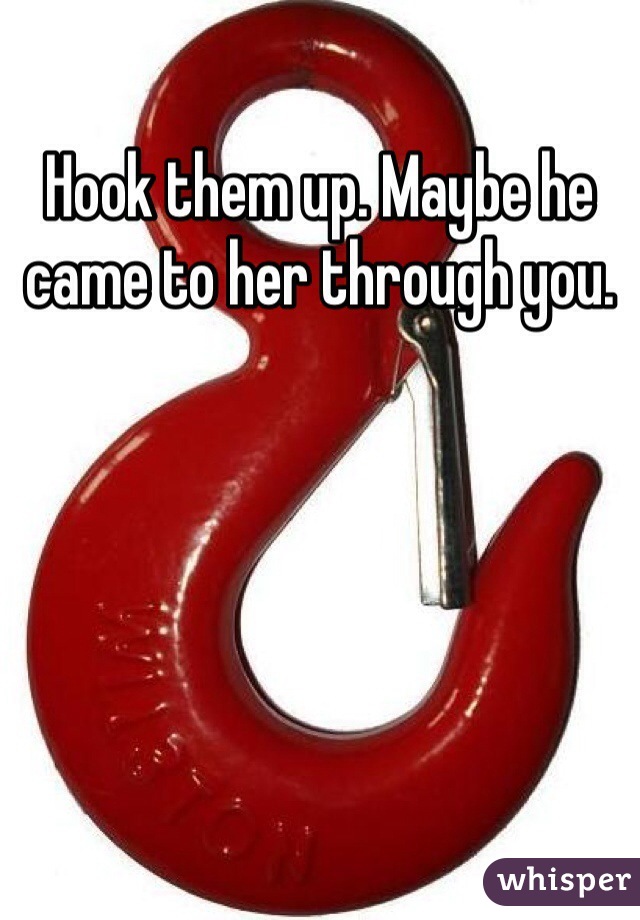 Hook them up. Maybe he came to her through you. 