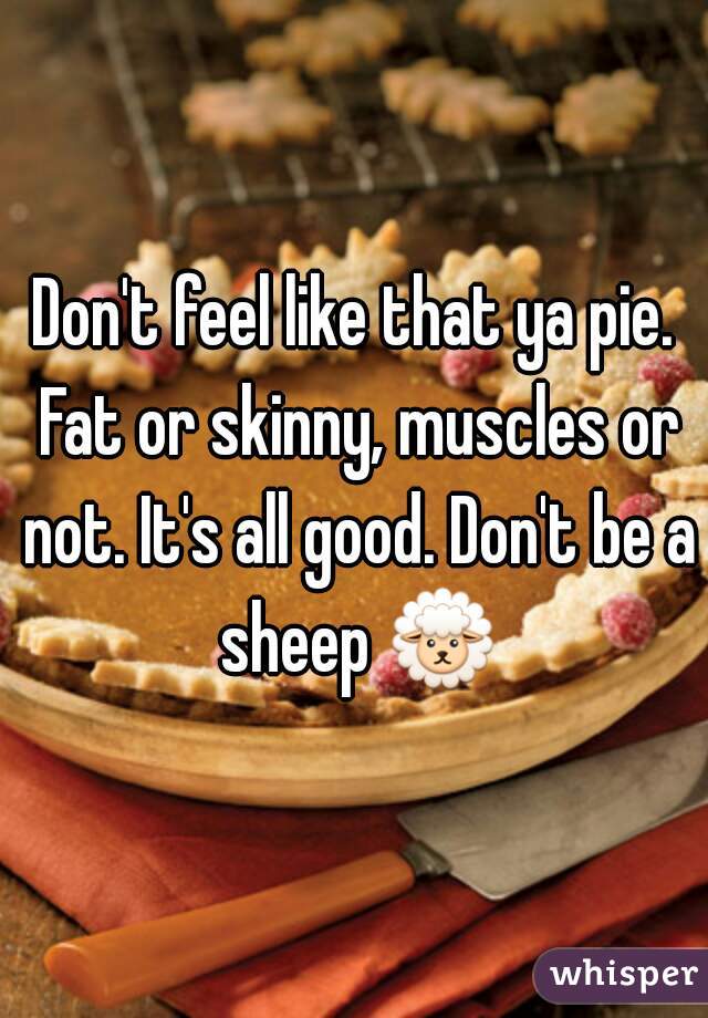 Don't feel like that ya pie. Fat or skinny, muscles or not. It's all good. Don't be a sheep 🐑 