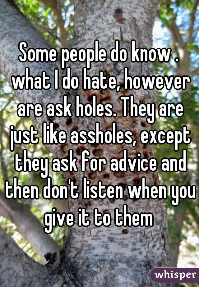 Some people do know . what I do hate, however are ask holes. They are just like assholes, except they ask for advice and then don't listen when you give it to them 
