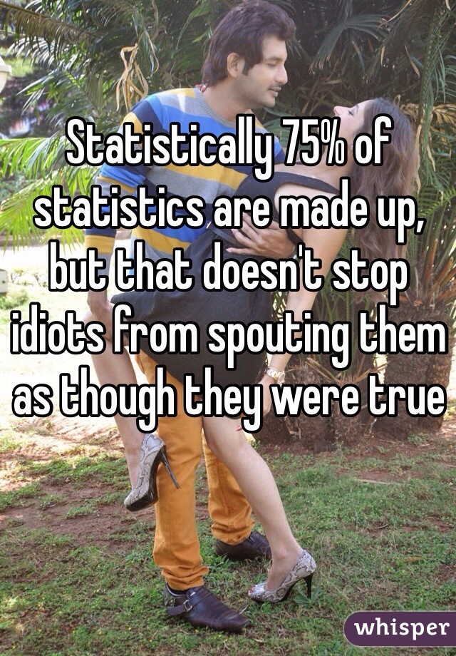 Statistically 75% of statistics are made up, but that doesn't stop idiots from spouting them as though they were true