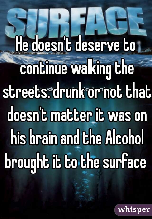 He doesn't deserve to continue walking the streets. drunk or not that doesn't matter it was on his brain and the Alcohol brought it to the surface 
