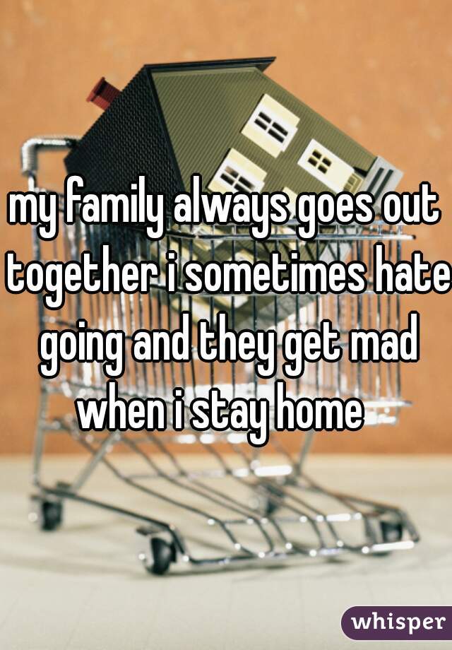 my family always goes out together i sometimes hate going and they get mad when i stay home  