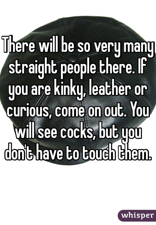 There will be so very many straight people there. If you are kinky, leather or curious, come on out. You will see cocks, but you don't have to touch them. 