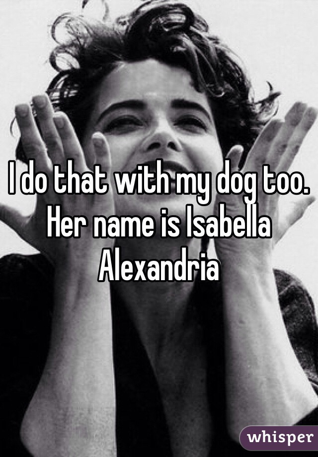 I do that with my dog too. Her name is Isabella Alexandria 