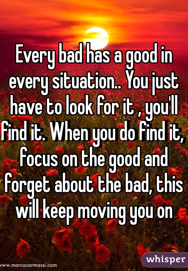 Every bad has a good in every situation.. You just have to look for it , you'll find it. When you do find it, focus on the good and forget about the bad, this will keep moving you on 