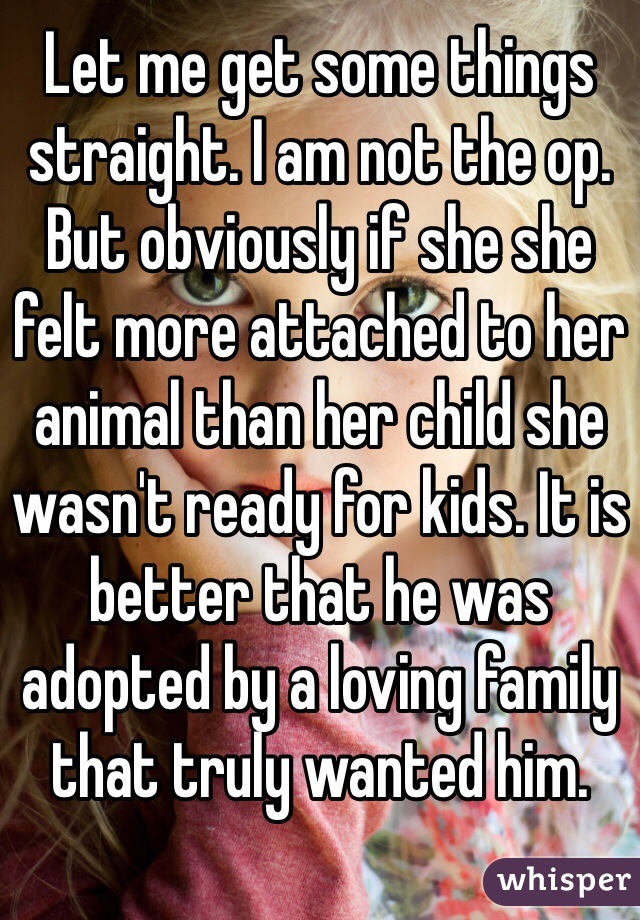 Let me get some things straight. I am not the op. But obviously if she she felt more attached to her animal than her child she wasn't ready for kids. It is better that he was adopted by a loving family that truly wanted him.