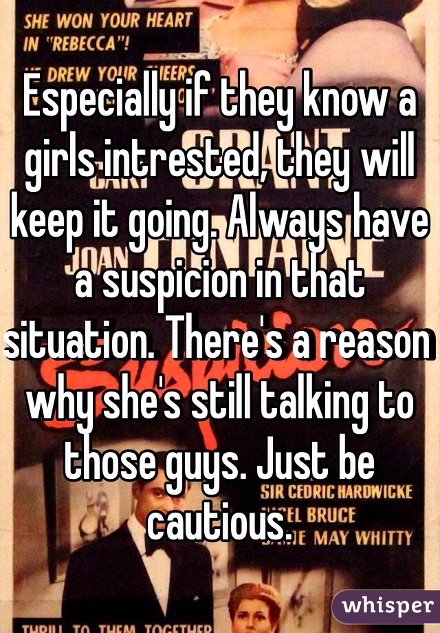 Especially if they know a girls intrested, they will keep it going. Always have a suspicion in that situation. There's a reason why she's still talking to those guys. Just be cautious. 