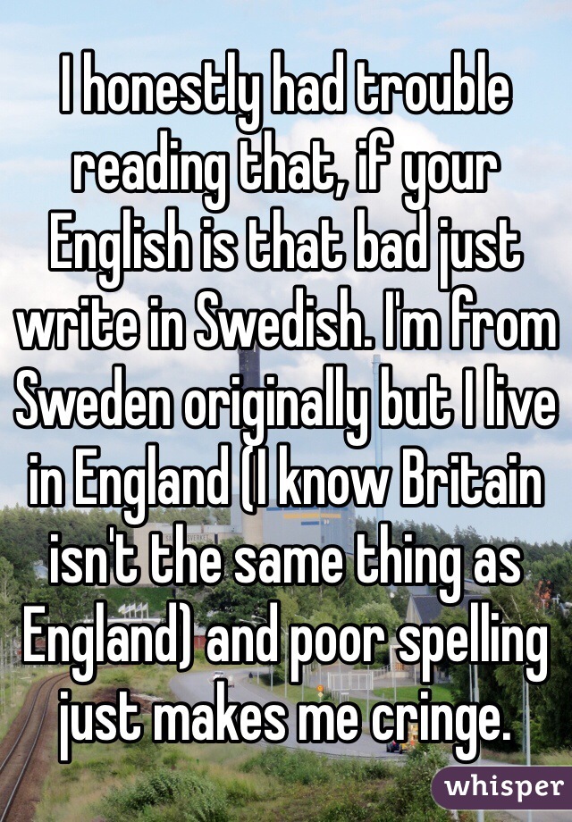 I honestly had trouble reading that, if your English is that bad just write in Swedish. I'm from Sweden originally but I live in England (I know Britain isn't the same thing as England) and poor spelling just makes me cringe.