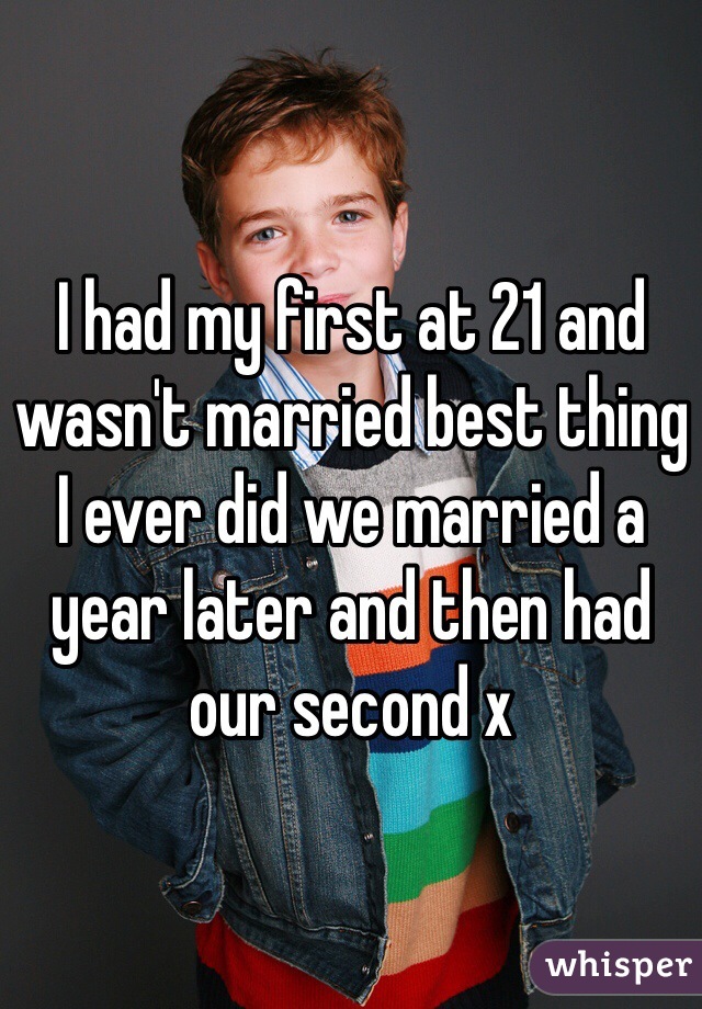 I had my first at 21 and wasn't married best thing I ever did we married a year later and then had our second x