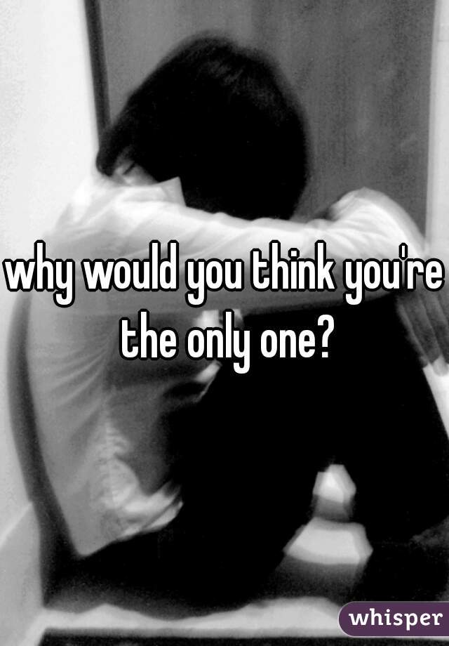 why would you think you're the only one?