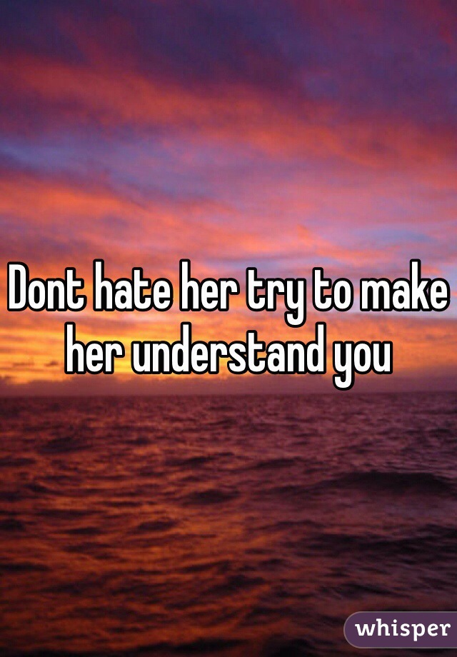 Dont hate her try to make her understand you