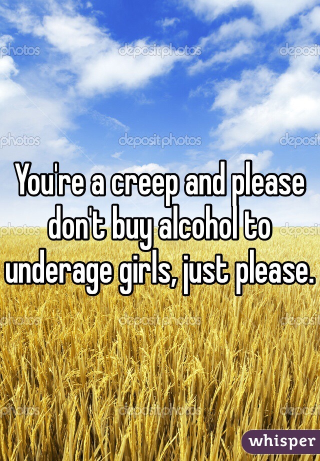 You're a creep and please don't buy alcohol to underage girls, just please.