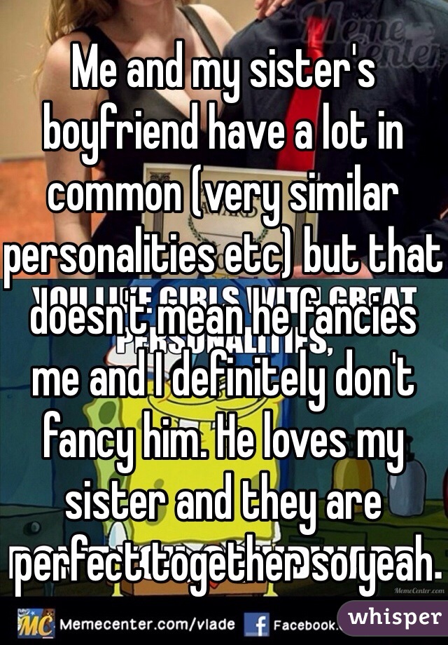 Me and my sister's boyfriend have a lot in common (very similar personalities etc) but that doesn't mean he fancies me and I definitely don't fancy him. He loves my sister and they are perfect together so yeah 