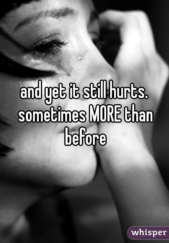 and yet it still hurts. sometimes MORE than before