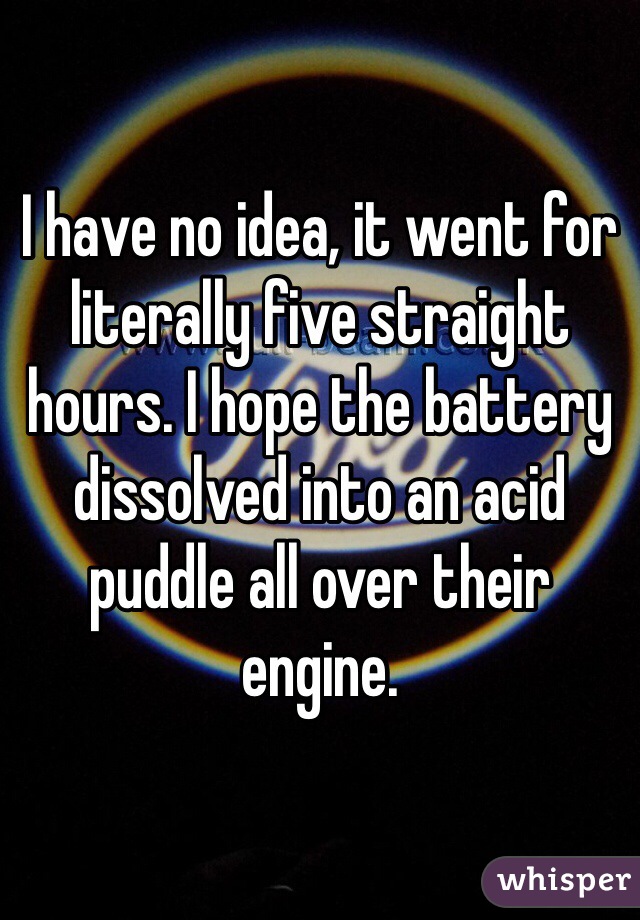 I have no idea, it went for literally five straight hours. I hope the battery dissolved into an acid puddle all over their engine. 