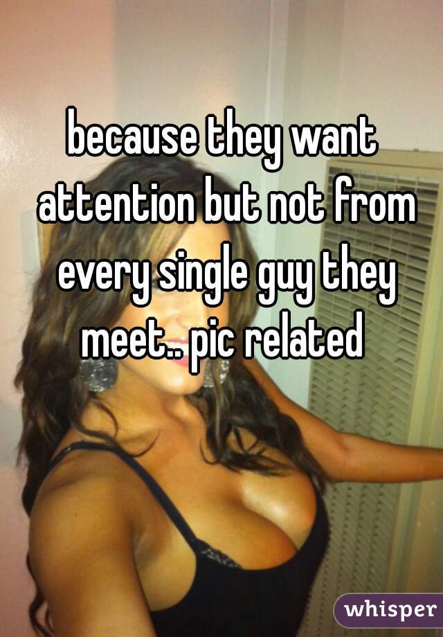because they want attention but not from every single guy they meet.. pic related 