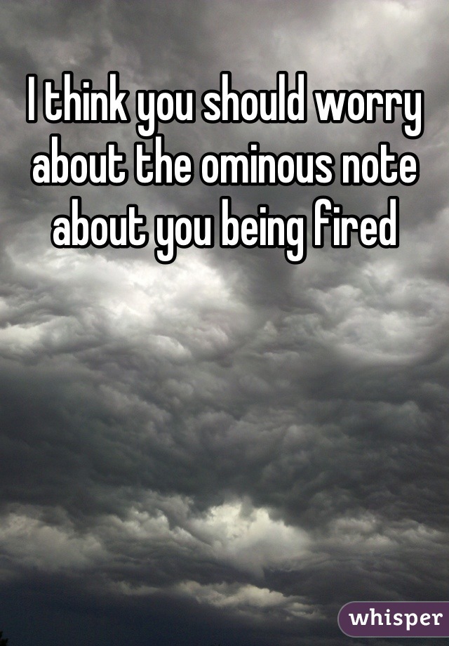 I think you should worry about the ominous note about you being fired