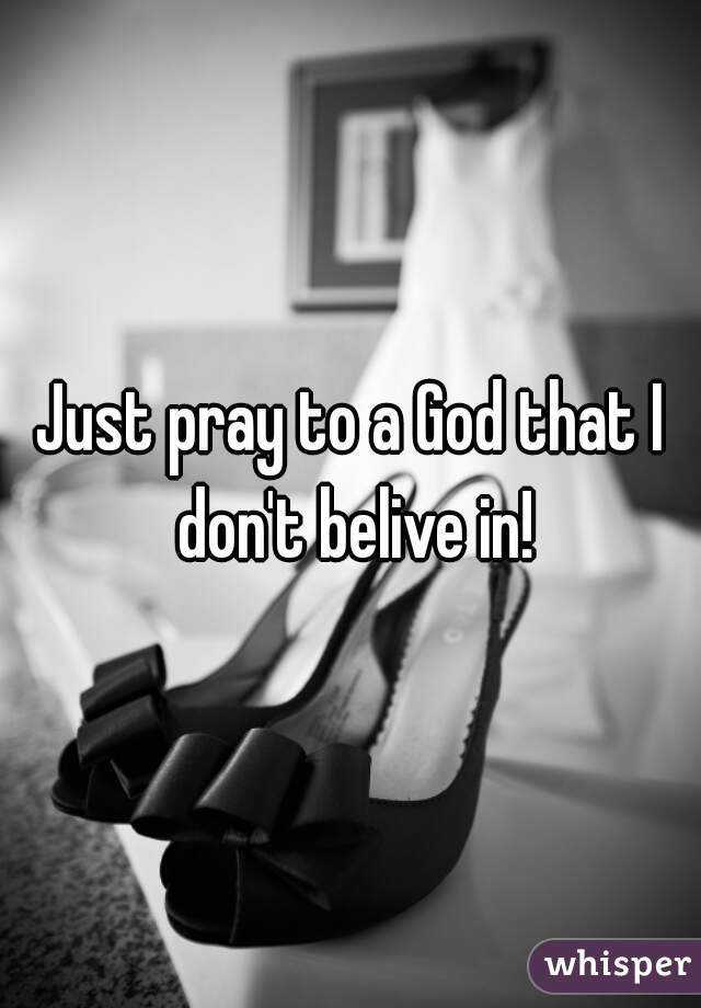 Just pray to a God that I don't belive in!