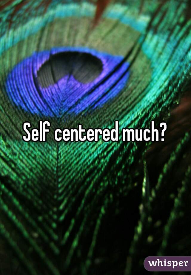 Self centered much?