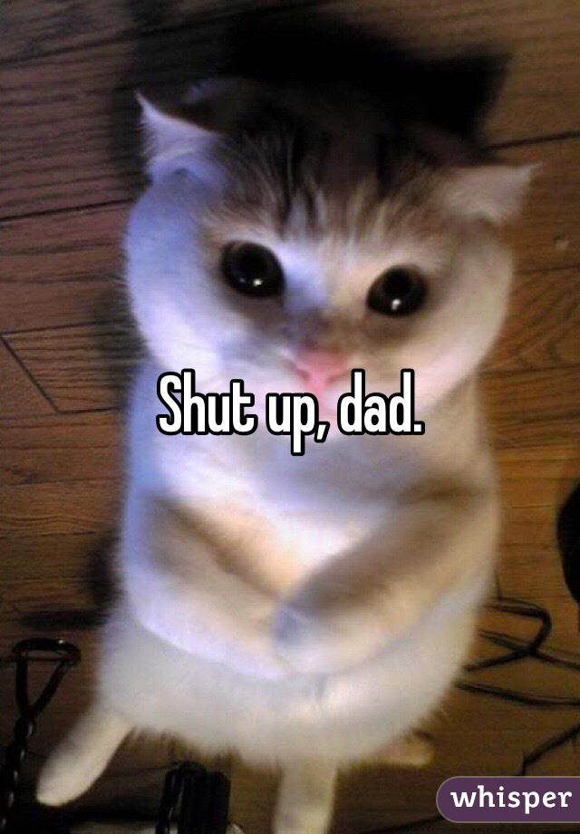 Shut up, dad.