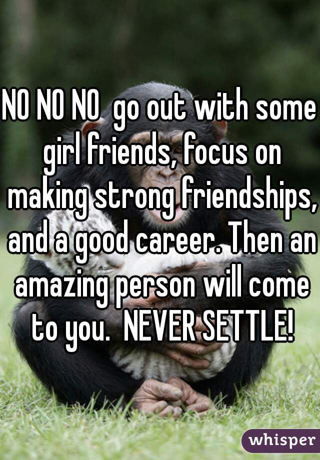 NO NO NO  go out with some girl friends, focus on making strong friendships, and a good career. Then an amazing person will come to you.  NEVER SETTLE!