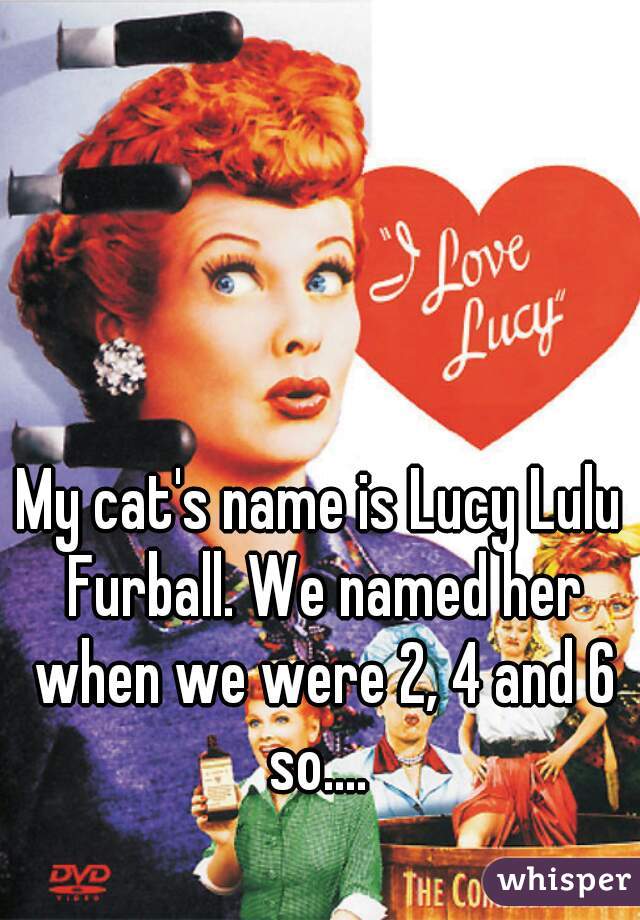 My cat's name is Lucy Lulu Furball. We named her when we were 2, 4 and 6 so.... 