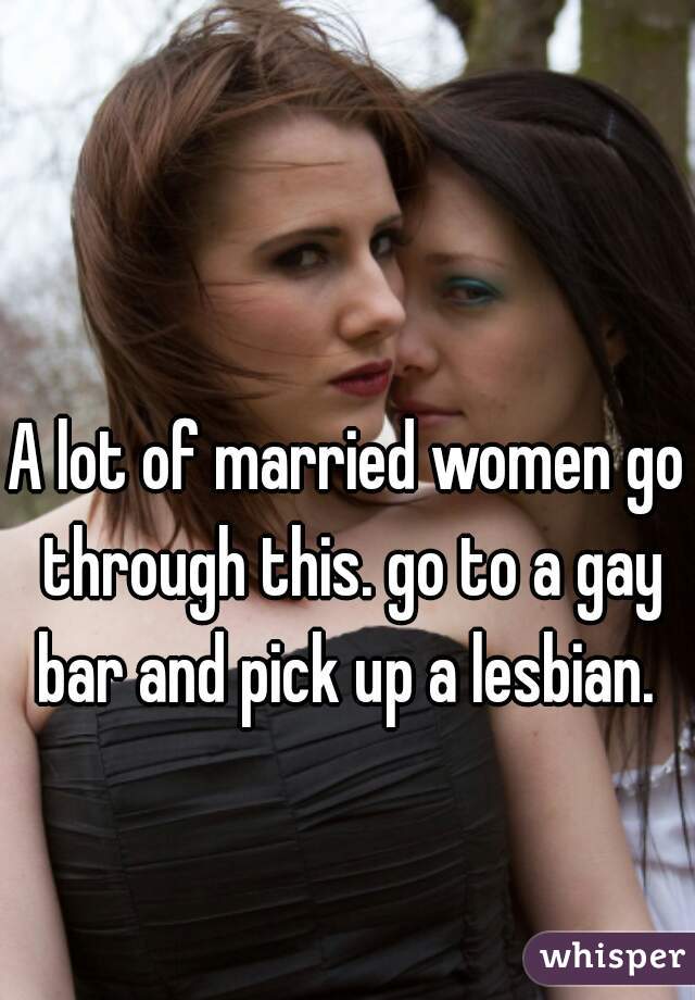 A lot of married women go through this. go to a gay bar and pick up a lesbian. 