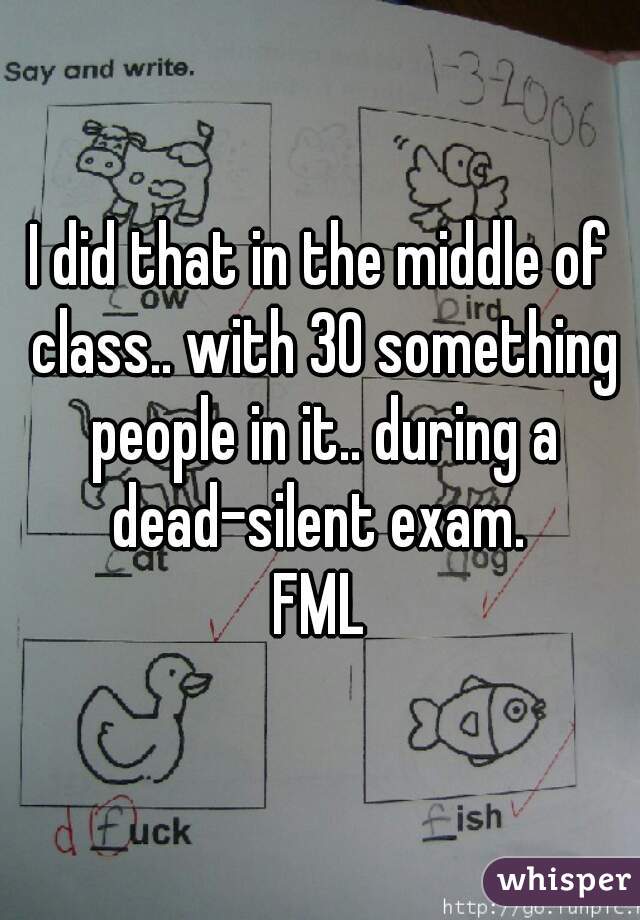 I did that in the middle of class.. with 30 something people in it.. during a dead-silent exam. 

FML
